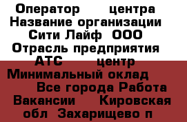 Оператор Call-центра › Название организации ­ Сити Лайф, ООО › Отрасль предприятия ­ АТС, call-центр › Минимальный оклад ­ 24 000 - Все города Работа » Вакансии   . Кировская обл.,Захарищево п.